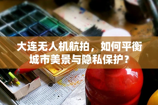 大连无人机航拍，如何平衡城市美景与隐私保护？