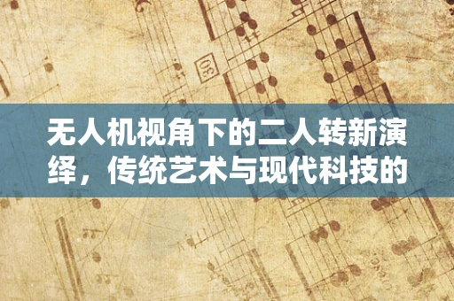 无人机视角下的二人转新演绎，传统艺术与现代科技的跨界融合？