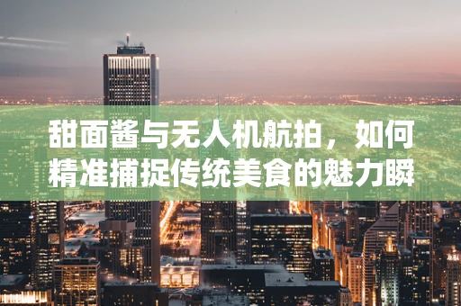 甜面酱与无人机航拍，如何精准捕捉传统美食的魅力瞬间？