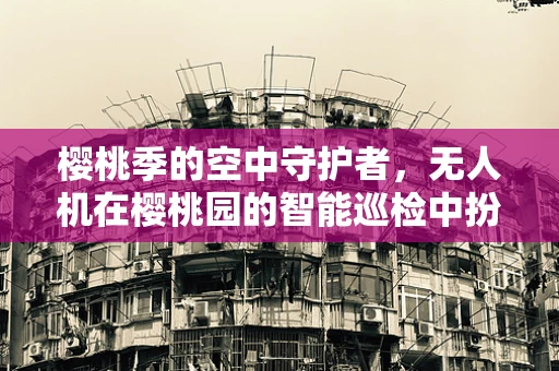 樱桃季的空中守护者，无人机在樱桃园的智能巡检中扮演什么角色？