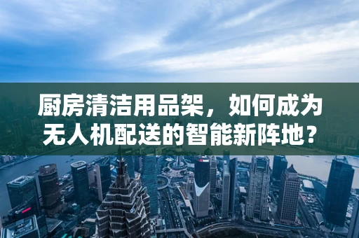 厨房清洁用品架，如何成为无人机配送的智能新阵地？