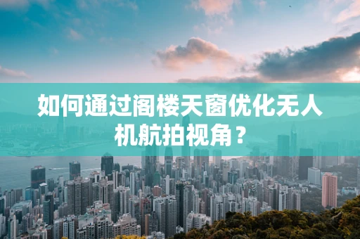 如何通过阁楼天窗优化无人机航拍视角？