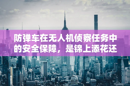 防弹车在无人机侦察任务中的安全保障，是锦上添花还是不可或缺？