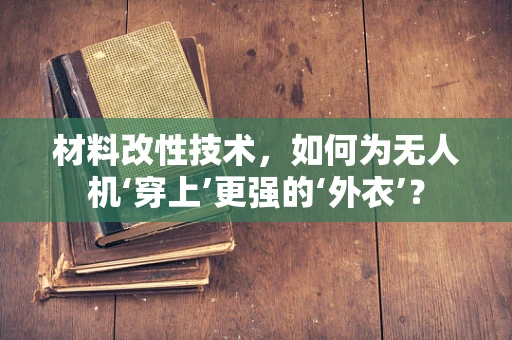 材料改性技术，如何为无人机‘穿上’更强的‘外衣’？