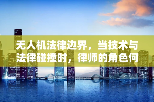 无人机法律边界，当技术与法律碰撞时，律师的角色何在？