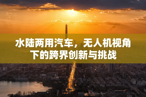 水陆两用汽车，无人机视角下的跨界创新与挑战