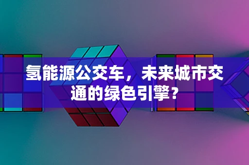 氢能源公交车，未来城市交通的绿色引擎？