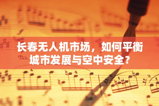 长春无人机市场，如何平衡城市发展与空中安全？