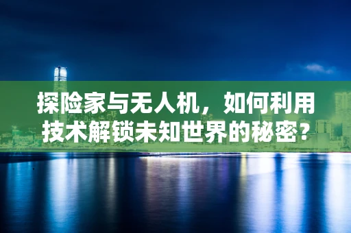 探险家与无人机，如何利用技术解锁未知世界的秘密？