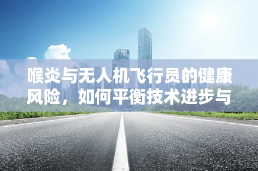喉炎与无人机飞行员的健康风险，如何平衡技术进步与人体防护？