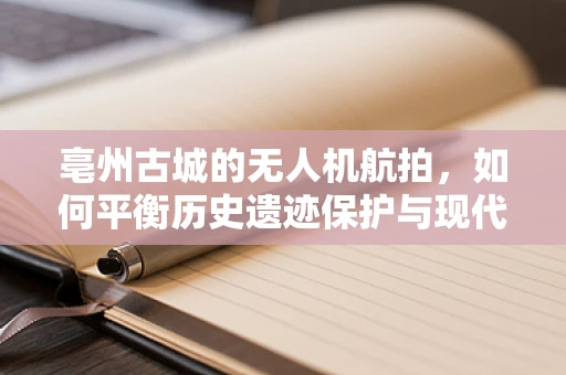 亳州古城的无人机航拍，如何平衡历史遗迹保护与现代技术应用？