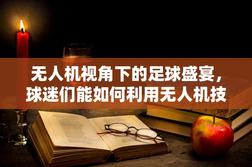 无人机视角下的足球盛宴，球迷们能如何利用无人机技术更近距离地感受比赛？