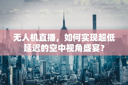 无人机直播，如何实现超低延迟的空中视角盛宴？