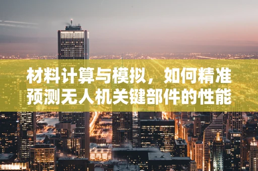 材料计算与模拟，如何精准预测无人机关键部件的性能？