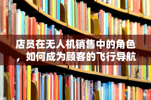 店员在无人机销售中的角色，如何成为顾客的飞行导航员？