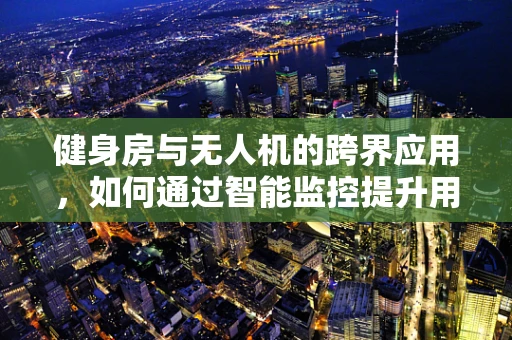 健身房与无人机的跨界应用，如何通过智能监控提升用户体验？