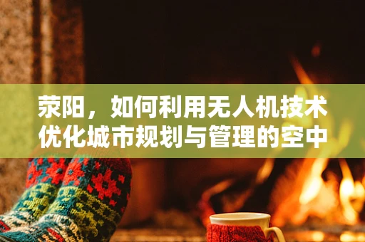 荥阳，如何利用无人机技术优化城市规划与管理的空中视角？