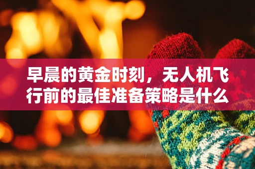 早晨的黄金时刻，无人机飞行前的最佳准备策略是什么？