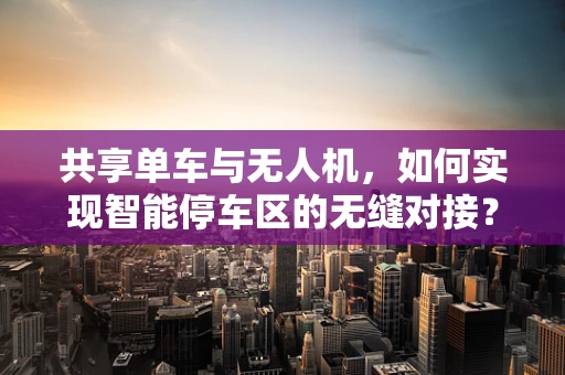 共享单车与无人机，如何实现智能停车区的无缝对接？
