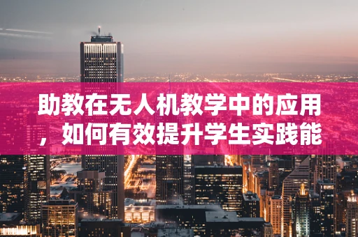 助教在无人机教学中的应用，如何有效提升学生实践能力？