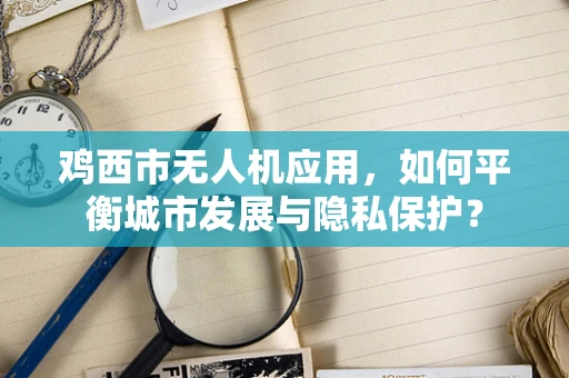 鸡西市无人机应用，如何平衡城市发展与隐私保护？