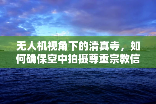 无人机视角下的清真寺，如何确保空中拍摄尊重宗教信仰？