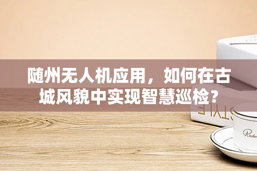 随州无人机应用，如何在古城风貌中实现智慧巡检？
