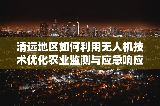 清远地区如何利用无人机技术优化农业监测与应急响应？