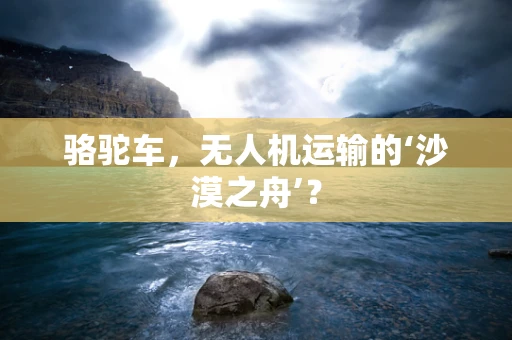 骆驼车，无人机运输的‘沙漠之舟’？