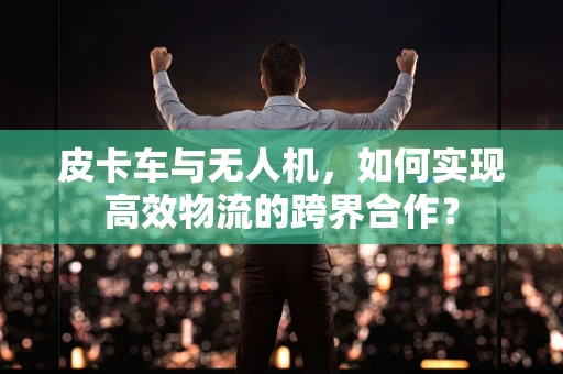 皮卡车与无人机，如何实现高效物流的跨界合作？