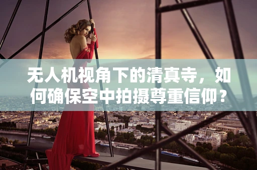 无人机视角下的清真寺，如何确保空中拍摄尊重信仰？