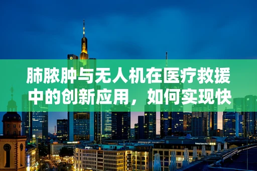 肺脓肿与无人机在医疗救援中的创新应用，如何实现快速诊断与治疗？