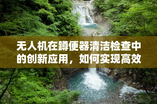 无人机在蹲便器清洁检查中的创新应用，如何实现高效、无接触的监测？