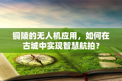 铜陵的无人机应用，如何在古城中实现智慧航拍？