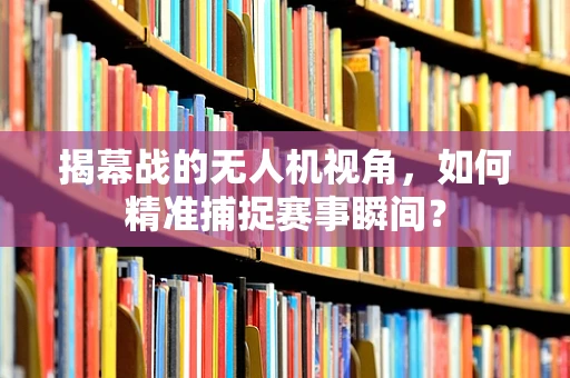 揭幕战的无人机视角，如何精准捕捉赛事瞬间？