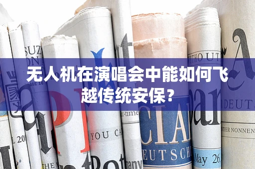 无人机在演唱会中能如何飞越传统安保？