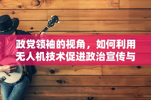政党领袖的视角，如何利用无人机技术促进政治宣传与民众沟通？