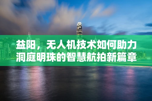益阳，无人机技术如何助力洞庭明珠的智慧航拍新篇章？