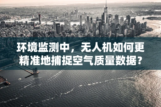 环境监测中，无人机如何更精准地捕捉空气质量数据？
