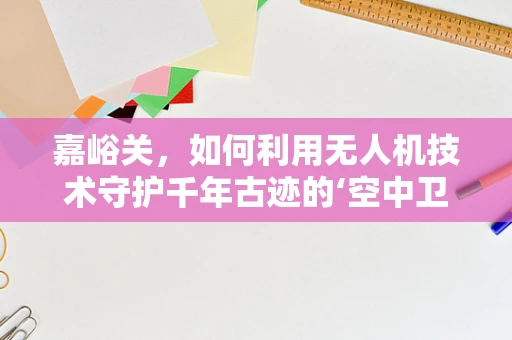 嘉峪关，如何利用无人机技术守护千年古迹的‘空中卫士’？