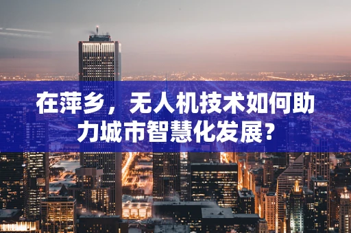 在萍乡，无人机技术如何助力城市智慧化发展？
