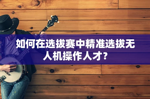 如何在选拔赛中精准选拔无人机操作人才？