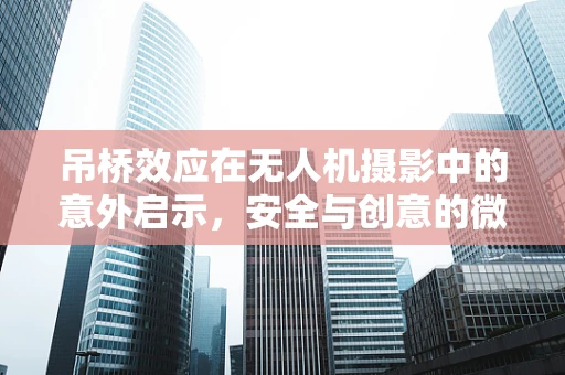 吊桥效应在无人机摄影中的意外启示，安全与创意的微妙平衡