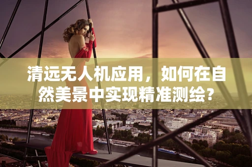 清远无人机应用，如何在自然美景中实现精准测绘？