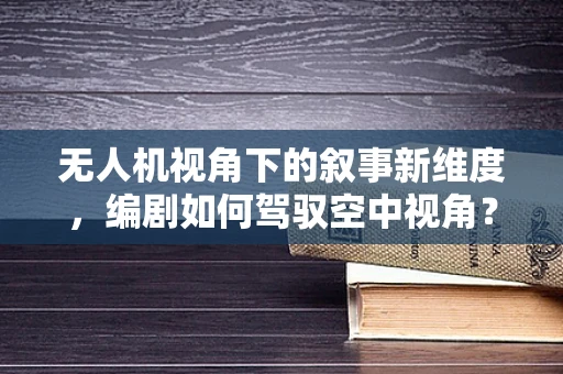 无人机视角下的叙事新维度，编剧如何驾驭空中视角？