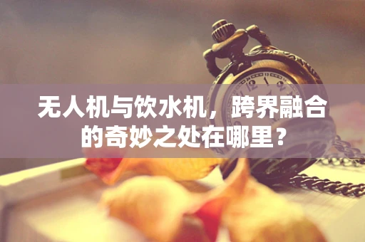 无人机与饮水机，跨界融合的奇妙之处在哪里？