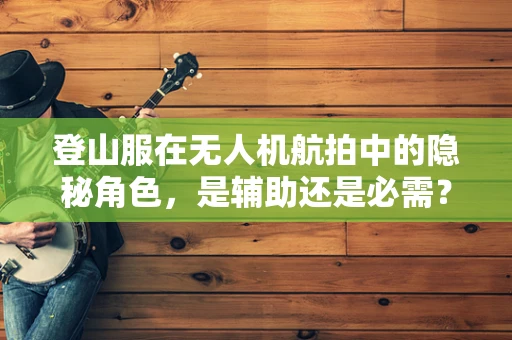 登山服在无人机航拍中的隐秘角色，是辅助还是必需？