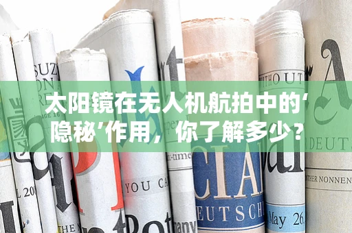 太阳镜在无人机航拍中的‘隐秘’作用，你了解多少？