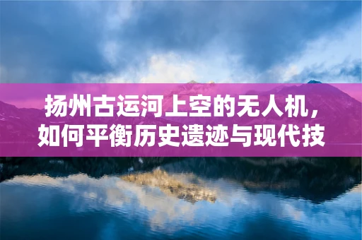 扬州古运河上空的无人机，如何平衡历史遗迹与现代技术的和谐共舞？