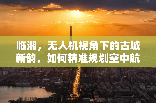 临湘，无人机视角下的古城新韵，如何精准规划空中航道？